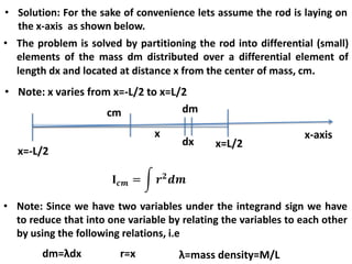 • Solution: For the sake of convenience lets assume the rod is laying on
the x-axis as shown below.
• The problem is solved by partitioning the rod into differential (small)
elements of the mass dm distributed over a differential element of
length dx and located at distance x from the center of mass, cm.
• Note: x varies from x=-L/2 to x=L/2
x-axis
x=-L/2
cm
x
dx
dm
x=L/2
• Note: Since we have two variables under the integrand sign we have
to reduce that into one variable by relating the variables to each other
by using the following relations, i.e
dm=λdx r=x λ=mass density=M/L
 