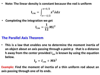 • Note: The linear density is constant because the rod is uniform
The Parallel Axis Theorem
• This is a law that enables one to determine the moment inertia of
an object about an axis passing through a point p that is a distance
h away from the center provided Icm is known by using the equation
below.
• Completing the integration we get
Example: Find the moment of inertia of a thin uniform rod about an
axis passing through one of its ends.
 