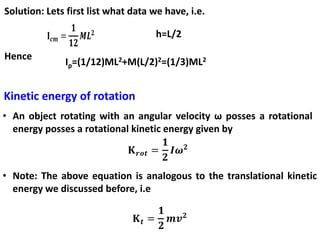 Solution: Lets first list what data we have, i.e.
h=L/2
Hence
Ip=(1/12)ML2+M(L/2)2=(1/3)ML2
Kinetic energy of rotation
• An object rotating with an angular velocity ω posses a rotational
energy posses a rotational kinetic energy given by
• Note: The above equation is analogous to the translational kinetic
energy we discussed before, i.e
 