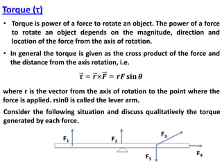 Torque (τ)
• Torque is power of a force to rotate an object. The power of a force
to rotate an object depends on the magnitude, direction and
location of the force from the axis of rotation.
• In general the torque is given as the cross product of the force and
the distance from the axis rotation, i.e.
where r is the vector from the axis of rotation to the point where the
force is applied. rsinθ is called the lever arm.
Consider the following situation and discuss qualitatively the torque
generated by each force.
F1 F2
F3
F4F5
 