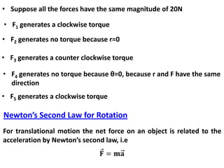 • Suppose all the forces have the same magnitude of 20N
• F1 generates a clockwise torque
• F2 generates no torque because r=0
• F3 generates a counter clockwise torque
• F4 generates no torque because θ=0, because r and F have the same
direction
• F5 generates a clockwise torque
Newton’s Second Law for Rotation
For translational motion the net force on an object is related to the
acceleration by Newton’s second law, i.e
 