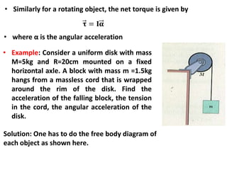 • Similarly for a rotating object, the net torque is given by
• where α is the angular acceleration
• Example: Consider a uniform disk with mass
M=5kg and R=20cm mounted on a fixed
horizontal axle. A block with mass m =1.5kg
hangs from a massless cord that is wrapped
around the rim of the disk. Find the
acceleration of the falling block, the tension
in the cord, the angular acceleration of the
disk.
Solution: One has to do the free body diagram of
each object as shown here.
 