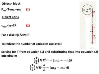 Object= block
Fnet=T-mg=-ma (1)
Object =disk
τnet==Iα=TR (2)
For a disk =(1/2)MR2
To reduce the number of variables use a=αR
Solving for T from equation (1) and substituting that into equation (2)
one obtains
 