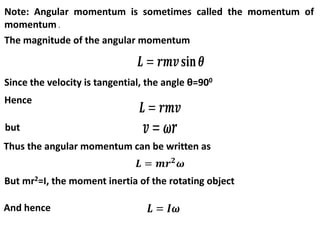 Note: Angular momentum is sometimes called the momentum of
momentum .
The magnitude of the angular momentum
Since the velocity is tangential, the angle θ=900
Hence
but
Thus the angular momentum can be written as
But mr2=I, the moment inertia of the rotating object
And hence
 