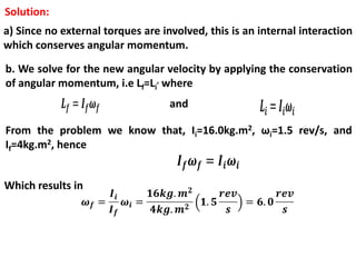 Solution:
a) Since no external torques are involved, this is an internal interaction
which conserves angular momentum.
b. We solve for the new angular velocity by applying the conservation
of angular momentum, i.e Lf=Li
, where
and
From the problem we know that, Ii=16.0kg.m2, ωi=1.5 rev/s, and
If=4kg.m2, hence
Which results in
 