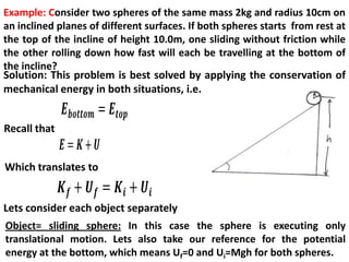 Example: Consider two spheres of the same mass 2kg and radius 10cm on
an inclined planes of different surfaces. If both spheres starts from rest at
the top of the incline of height 10.0m, one sliding without friction while
the other rolling down how fast will each be travelling at the bottom of
the incline?
Solution: This problem is best solved by applying the conservation of
mechanical energy in both situations, i.e.
Recall that
Which translates to
Object= sliding sphere: In this case the sphere is executing only
translational motion. Lets also take our reference for the potential
energy at the bottom, which means Uf=0 and Ui=Mgh for both spheres.
Lets consider each object separately
 