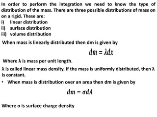 In order to perform the integration we need to know the type of
distribution of the mass. There are three possible distributions of mass on
on a rigid. These are:
i) linear distribution
ii) surface distribution
iii) volume distribution
When mass is linearly distributed then dm is given by
Where λ is mass per unit length.
λ is called linear mass density. If the mass is uniformly distributed, then λ
is constant.
• When mass is distribution over an area then dm is given by
Where ς is surface charge density
 
