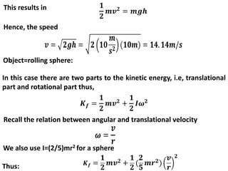 This results in
Hence, the speed
Object=rolling sphere:
In this case there are two parts to the kinetic energy, i.e, translational
part and rotational part thus,
Recall the relation between angular and translational velocity
We also use I=(2/5)mr2 for a sphere
Thus:
 