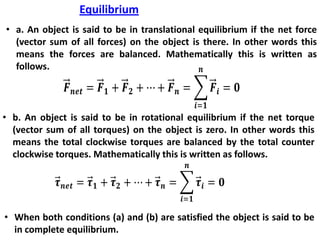 Equilibrium
• a. An object is said to be in translational equilibrium if the net force
(vector sum of all forces) on the object is there. In other words this
means the forces are balanced. Mathematically this is written as
follows.
• b. An object is said to be in rotational equilibrium if the net torque
(vector sum of all torques) on the object is zero. In other words this
means the total clockwise torques are balanced by the total counter
clockwise torques. Mathematically this is written as follows.
• When both conditions (a) and (b) are satisfied the object is said to be
in complete equilibrium.
 