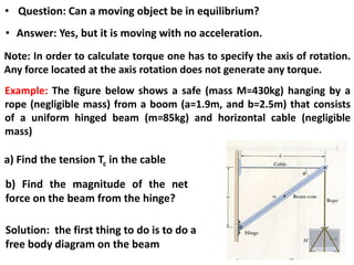 • Question: Can a moving object be in equilibrium?
• Answer: Yes, but it is moving with no acceleration.
Note: In order to calculate torque one has to specify the axis of rotation.
Any force located at the axis rotation does not generate any torque.
Example: The figure below shows a safe (mass M=430kg) hanging by a
rope (negligible mass) from a boom (a=1.9m, and b=2.5m) that consists
of a uniform hinged beam (m=85kg) and horizontal cable (negligible
mass)
a) Find the tension Tc in the cable
b) Find the magnitude of the net
force on the beam from the hinge?
Solution: the first thing to do is to do a
free body diagram on the beam
 