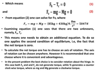 • Which means
and
• Examining equation (1) one sees that there are two unknowns,
namely, Fh, Tc.
• This means one needs to obtain an additional equation. To do so
one applies the second condition of equilibrium, i.e, the fact that
the net torque is zero.
• To calculate the net torque one has to choose an axis of rotation. The axis
of rotation can be chosen anywhere. However it is recommended that one
choose where it is convenient and advantageous.
• In the present problem the best choice is to consider rotation about the hinge. In
this case both Fh and and Fv do not generate torque, while Tc generates a counter
clock wise torque, where as mg and Mg generate a clockwise torque.
• From equation (2) one can solve for Fv, where
 