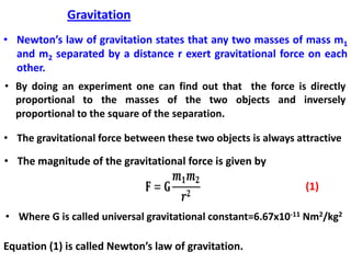 Gravitation
• Newton’s law of gravitation states that any two masses of mass m1
and m2 separated by a distance r exert gravitational force on each
other.
• By doing an experiment one can find out that the force is directly
proportional to the masses of the two objects and inversely
proportional to the square of the separation.
• The gravitational force between these two objects is always attractive
• The magnitude of the gravitational force is given by
• Where G is called universal gravitational constant=6.67x10-11 Nm2/kg2
Equation (1) is called Newton’s law of gravitation.
 
