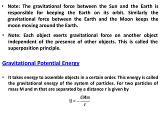 • Note: The gravitational force between the Sun and the Earth is
responsible for keeping the Earth on its orbit. Similarly the
gravitational force between the Earth and the Moon keeps the
moon moving around the Earth.
• Note: Each object exerts gravitational force on another object
independent of the presence of other objects. This is called the
superposition principle.
Gravitational Potential Energy
• It takes energy to assemble objects in a certain order. This energy is called
the gravitational energy of the system of particles. For two particles of
mass M and m that are separated by a distance r is given by
 