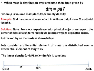 Example: Find the center of mass of a thin uniform rod of mass M and total
length L.
• When mass is distribution over a volume then dm is given by
where ρ is volume mass density or simply density
Solution: Note. From our experience with physical objects we expect the
center of mass of a uniform rod should coincide with its geometric center.
Lets consider a differential element of mass dm distributed over a
differential element of length dx
The linear density λ =M/L or λ= dm/dx is constant
Let the rod lay on the x axis as shown below.
 