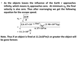 • As the objects leaves the influence of the Earth r approaches
infinity, which means Uf approaches zero. At minimum v0, the final
velocity is also zero. Thus after rearranging we get the following
equation for the escape speed.
Note. Thus if an object is fired at 11.2x103m/s or greater the object will
be gone forever.
 
