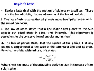 Kepler’s Laws
• Kepler’s laws deal with the motion of planets or satellites. These
are the law of orbits, the law of areas and the law of periods.
1. The law of orbits states that all planets move in elliptical orbits with
the sun at one focus.
2. The law of areas states that a line joining any planet to the Sun
sweeps out equal areas in equal time intervals. (This statement is
equivalent to the conservation of angular momentum).
3. The law of period states that the square of the period T of any
planet is proportional to the cube of the semimajor axis a of its orbit.
For circular orbits with radius r, this states:
Where M is the mass of the attracting body-the Sun in the case of the
solar system.
 