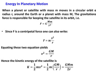 Energy In Planetary Motion
When a planet or satellite with mass m moves in a circular orbit o
radius r, around the Earth or a planet with mass M, The gravitationa
force is responsible for keeping the satellite in its orbit, i.e.
• Since F is a centripetal force one can also write:
Equating these two equation yields
Hence the kinetic energy of the satellite is
 
