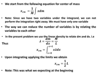 • We start from the following equation for center of mass
• Note: Since we have two variables under the integrand, we can not
perform the integration right away. We must have only one variable
• The way we can reduce the number of variables is by relating the
variables to each other
• In the present problem we use the linear density to relate dm and dx. i.e
Thus
• Upon integrating applying the limits we obtain
• Note: This was what we expecting at the beginning
 