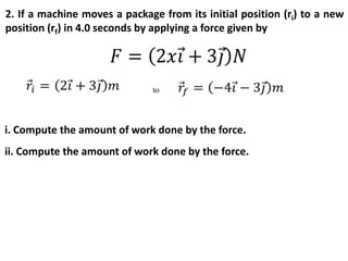 2. If a machine moves a package from its initial position (ri) to a new
position (rf) in 4.0 seconds by applying a force given by
to
i. Compute the amount of work done by the force.
ii. Compute the amount of work done by the force.
 