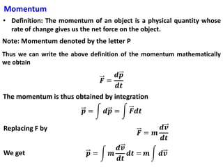 Momentum
• Definition: The momentum of an object is a physical quantity whose
rate of change gives us the net force on the object.
Note: Momentum denoted by the letter P
Thus we can write the above definition of the momentum mathematically
we obtain
The momentum is thus obtained by integration
Replacing F by
We get
 