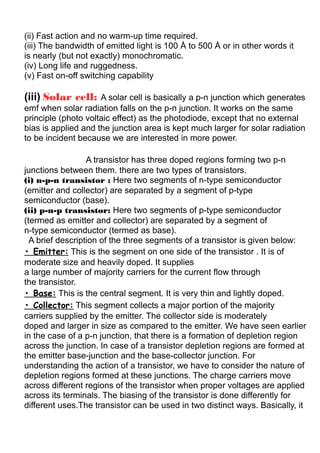 (ii) Fast action and no warm-up time required.
(iii) The bandwidth of emitted light is 100 Å to 500 Å or in other words it
is nearly (but not exactly) monochromatic.
(iv) Long life and ruggedness.
(v) Fast on-off switching capability
(iii) Solar cell: A solar cell is basically a p-n junction which generates
emf when solar radiation falls on the p-n junction. It works on the same
principle (photo voltaic effect) as the photodiode, except that no external
bias is applied and the junction area is kept much larger for solar radiation
to be incident because we are interested in more power.
Transistor :A transistor has three doped regions forming two p-n
junctions between them. there are two types of transistors.
(i) n-p-n transistor : Here two segments of n-type semiconductor
(emitter and collector) are separated by a segment of p-type
semiconductor (base).
(ii) p-n-p transistor: Here two segments of p-type semiconductor
(termed as emitter and collector) are separated by a segment of
n-type semiconductor (termed as base).
A brief description of the three segments of a transistor is given below:
• Emitter: This is the segment on one side of the transistor . It is of
moderate size and heavily doped. It supplies
a large number of majority carriers for the current flow through
the transistor.
• Base: This is the central segment. It is very thin and lightly doped.
• Collector: This segment collects a major portion of the majority
carriers supplied by the emitter. The collector side is moderately
doped and larger in size as compared to the emitter. We have seen earlier
in the case of a p-n junction, that there is a formation of depletion region
across the junction. In case of a transistor depletion regions are formed at
the emitter base-junction and the base-collector junction. For
understanding the action of a transistor, we have to consider the nature of
depletion regions formed at these junctions. The charge carriers move
across different regions of the transistor when proper voltages are applied
across its terminals. The biasing of the transistor is done differently for
different uses.The transistor can be used in two distinct ways. Basically, it
 