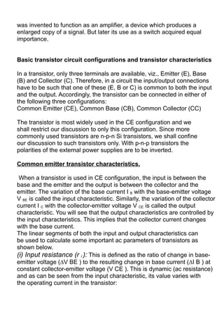 was invented to function as an amplifier, a device which produces a
enlarged copy of a signal. But later its use as a switch acquired equal
importance.
Basic transistor circuit configurations and transistor characteristics
In a transistor, only three terminals are available, viz., Emitter (E), Base
(B) and Collector (C). Therefore, in a circuit the input/output connections
have to be such that one of these (E, B or C) is common to both the input
and the output. Accordingly, the transistor can be connected in either of
the following three configurations:
Common Emitter (CE), Common Base (CB), Common Collector (CC)
The transistor is most widely used in the CE configuration and we
shall restrict our discussion to only this configuration. Since more
commonly used transistors are n-p-n Si transistors, we shall confine
our discussion to such transistors only. With p-n-p transistors the
polarities of the external power supplies are to be inverted.
Common emitter transistor characteristics.
When a transistor is used in CE configuration, the input is between the
base and the emitter and the output is between the collector and the
emitter. The variation of the base current I B with the base-emitter voltage
V BE is called the input characteristic. Similarly, the variation of the collector
current I C with the collector-emitter voltage V CE is called the output
characteristic. You will see that the output characteristics are controlled by
the input characteristics. This implies that the collector current changes
with the base current.
The linear segments of both the input and output characteristics can
be used to calculate some important ac parameters of transistors as
shown below.
(i) Input resistance (r i ): This is defined as the ratio of change in base-
emitter voltage (∆V BE ) to the resulting change in base current (∆I B ) at
constant collector-emitter voltage (V CE ). This is dynamic (ac resistance)
and as can be seen from the input characteristic, its value varies with
the operating current in the transistor:
 
