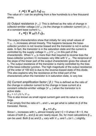 r i =(∆ V BE/∆ I B) VCE
The value of r i can be anything from a few hundreds to a few thousand
ohms.
(ii) Output resistance (r o ): This is defined as the ratio of change in
collector-emitter voltage (∆V CE ) to the change in collector current (∆I C )
at a constant base current I B .
r o =(∆ V CE/∆ I C)I B
The output characteristics show that initially for very small values of
V CE , I C increases almost linearly. This happens because the base-
collector junction is not reverse biased and the transistor is not in active
state. In fact, the transistor is in the saturation state and the current is
controlled by the supply voltage V CC (=V CE ) in this part of the
characteristic. When V CE is more than that required to reverse bias the
base-collector junction,I C increases very little with V CE . The reciprocal of
the slope of the linear part of the output characteristic gives the values of
ro. The output resistance of the transistor is mainly controlled by the bias
of the base-collector junction. The high magnitude of the output resistance
(of the order of 100 kΩ) is due to the reverse-biased state of this diode.
This also explains why the resistance at the initial part of the
characteristic,when the transistor is in saturation state, is very low.
(iii) Current amplification factor ( β ): This is defined as the ratio of
the change in collector current to the change in base current at a
constant collector-emitter voltage (V CE ) when the transistor is in
active state.
β ac = ∆ I C/∆ I B V CE
This is also known as small signal current gain and its value is very
large.
If we simply find the ratio of I C and I B we get what is called dc β of the
transistor. Hence,
β dc = I C/I B
Since I C increases with I B almost linearly and I C = 0 when I B = 0, the
values of both β dc and β ac are nearly equal. So, for most calculations β dc
can be used. Both β ac and β dc vary with V CE and I B (or I C ) slightly.
 