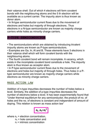 their valance shell. Out of which 4 electrons will form covalent
bonds with the neighbouring atoms and the 5 th electron will be
available as a current carrier. The impurity atom is thus known as
donor atom.
• In N-type semiconductor current flows due to the movement of
electrons and holes but majority of through electrons. Thus
electrons in a N-type semiconductor are known as majority charge
carriers while holes as minority charge carriers.
P-TYPE SEMICONDUCTOR
• The semiconductors which are obtained by introducing trivalent
impurity atoms are known as P-type semiconductors.
• Examples are Ga, In, Al and B. These elements have 3 electrons in
their valance shell which will form covalent bonds with the
neighbouring atoms.
• The fourth covalent bond will remain incomplete. A vacancy, which
exists in the incomplete covalent bond constitute a hole. The impurity
atom is thus known as acceptor atom.
• In P-type semiconductor current flows due to the movement of
electrons and holes but majority of through holes. Thus holes in a P-
type semiconductor are known as majority charge carriers while
electrons as minority charge carriers.
MASS ACTION LAW
Addition of n-type impurities decreases the number of holes below a
level. Similarly, the addition of p-type impurities decreases the
number of electrons below a level. It has been experimentally found that
“Under thermal equilibrium for any semiconductor, the product of no. of
holes and the no. of electrons is constant and independent of amount of
doping. This relation is known as mass action law”
ne.nh=ni
2
where ne = electron concentration,
nh = hole concentration and
ni = intrinsic concentration
 