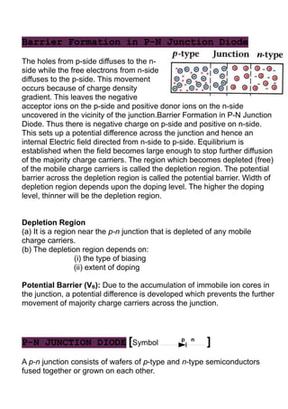 Barrier Formation in P-N Junction Diode
The holes from p-side diffuses to the n-
side while the free electrons from n-side
diffuses to the p-side. This movement
occurs because of charge density
gradient. This leaves the negative
acceptor ions on the p-side and positive donor ions on the n-side
uncovered in the vicinity of the junction.Barrier Formation in P-N Junction
Diode. Thus there is negative charge on p-side and positive on n-side.
This sets up a potential difference across the junction and hence an
internal Electric field directed from n-side to p-side. Equilibrium is
established when the field becomes large enough to stop further diffusion
of the majority charge carriers. The region which becomes depleted (free)
of the mobile charge carriers is called the depletion region. The potential
barrier across the depletion region is called the potential barrier. Width of
depletion region depends upon the doping level. The higher the doping
level, thinner will be the depletion region.
Depletion Region
(a) It is a region near the p-n junction that is depleted of any mobile
charge carriers.
(b) The depletion region depends on:
(i) the type of biasing
(ii) extent of doping
Potential Barrier (VB): Due to the accumulation of immobile ion cores in
the junction, a potential difference is developed which prevents the further
movement of majority charge carriers across the junction.
P-N JUNCTION DIODE [Symbol p n
]
A p-n junction consists of wafers of p-type and n-type semiconductors
fused together or grown on each other.
 