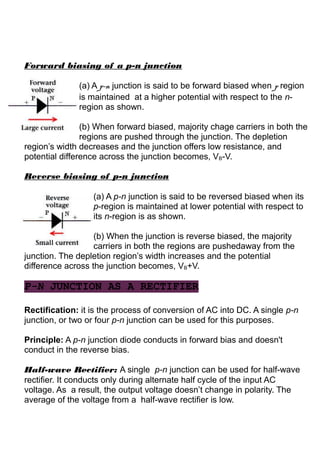 Forward biasing of a p-n junction
(a) A p-n junction is said to be forward biased when p region
is maintained at a higher potential with respect to the n-
region as shown.
(b) When forward biased, majority chage carriers in both the
regions are pushed through the junction. The depletion
region’s width decreases and the junction offers low resistance, and
potential difference across the junction becomes, VB-V.
Reverse biasing of p-n junction
(a) A p-n junction is said to be reversed biased when its
p-region is maintained at lower potential with respect to
its n-region is as shown.
(b) When the junction is reverse biased, the majority
carriers in both the regions are pushedaway from the
junction. The depletion region’s width increases and the potential
difference across the junction becomes, VB+V.
P-N JUNCTION AS A RECTIFIER
Rectification: it is the process of conversion of AC into DC. A single p-n
junction, or two or four p-n junction can be used for this purposes.
Principle: A p-n junction diode conducts in forward bias and doesn't
conduct in the reverse bias.
Half-wave Rectifier: A single p-n junction can be used for half-wave
rectifier. It conducts only during alternate half cycle of the input AC
voltage. As a result, the output voltage doesn’t change in polarity. The
average of the voltage from a half-wave rectifier is low.
 