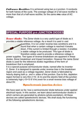 Full-wave Rectifier: It is achieved using two p-n junction. It conducts
for both halves of the cycle. The average voltage of a full-wave rectifier is
more than that of a half-wave rectifier, for the same rms value of AC
voltage.
SPECIAL PURPOSE p-n JUNCTION DIODES
Zener diode: The Zener diode is a very useful type of diode as it
provides a stable reference voltage. As a result it is used in vast
quantities. It is run under reverse bias conditions and it is
found that when a certain voltage is reached it breaks
down. If the current is limited through a resistor, it enables
a stable voltage to be produced. This type of diode is
therefore widely used to provide a reference voltage in
power supplies. Two types of reverse breakdown are apparent in these
diodes: Zener breakdown and Impact Ionization. However the name Zener
diode is used for the reference diodes regardless of the form of
breakdown that is employed.
It is a special purpose semiconductor diode, named after its inventor
C. Zener. It is designed to operate under reverse bias in the breakdown
region and used as a voltage regulator. Zener diode is fabricated by
heavily doping both p-, and n- sides of the junction. Due to this, depletion
region formed is very thin (<10 –6 m) and the electric field of the junction
is extremely high (~5×10 6 V/m) even for a small reverse bias voltage of
about 5V.
Optoelectronic junction devices
We have seen so far, how a semiconductor diode behaves under applied
electrical inputs. In this section, we learn about semiconductor diodes in
which carriers are generated by photons (photo-excitation). All these
devices are called optoelectronic devices. We shall study the functioning
of the following optoelectronic devices:
 