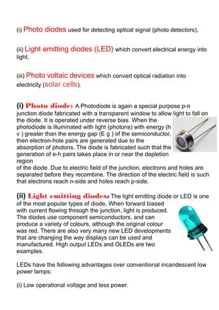 (i) Photo diodes used for detecting optical signal (photo detectors).
(ii) Light emitting diodes (LED) which convert electrical energy into
light.
(iii) Photo voltaic devices which convert optical radiation into
electricity (solar cells).
(i) Photo diode: A Photodiode is again a special purpose p-n
junction diode fabricated with a transparent window to allow light to fall on
the diode. It is operated under reverse bias. When the
photodiode is illuminated with light (photons) with energy (h
ν ) greater than the energy gap (E g ) of the semiconductor,
then electron-hole pairs are generated due to the
absorption of photons. The diode is fabricated such that the
generation of e-h pairs takes place in or near the depletion
region
of the diode. Due to electric field of the junction, electrons and holes are
separated before they recombine. The direction of the electric field is such
that electrons reach n-side and holes reach p-side.
(ii) Light emitting diodes: The light emitting diode or LED is one
of the most popular types of diode. When forward biased
with current flowing through the junction, light is produced.
The diodes use component semiconductors, and can
produce a variety of colours, although the original colour
was red. There are also very many new LED developments
that are changing the way displays can be used and
manufactured. High output LEDs and OLEDs are two
examples.
LEDs have the following advantages over conventional incandescent low
power lamps:
(i) Low operational voltage and less power.
 