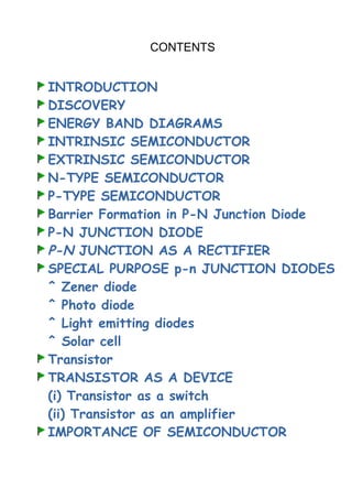 CONTENTS
INTRODUCTION
DISCOVERY
ENERGY BAND DIAGRAMS
INTRINSIC SEMICONDUCTOR
EXTRINSIC SEMICONDUCTOR
N-TYPE SEMICONDUCTOR
P-TYPE SEMICONDUCTOR
Barrier Formation in P-N Junction Diode
P-N JUNCTION DIODE
P-N JUNCTION AS A RECTIFIER
SPECIAL PURPOSE p-n JUNCTION DIODES
^ Zener diode
^ Photo diode
^ Light emitting diodes
^ Solar cell
Transistor
TRANSISTOR AS A DEVICE
(i) Transistor as a switch
(ii) Transistor as an amplifier
IMPORTANCE OF SEMICONDUCTOR
 