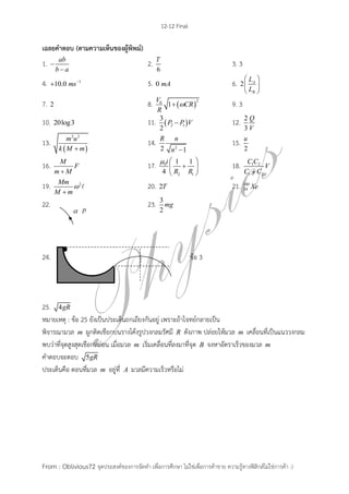 12-12 Final
From : Oblivious72 จุดประสงค์ของการจัดทา เพื่อการศึกษา ไม่ใช่เพื่อการค้าขาย ความรู้ทางฟิสิกส์ไม่ใช่การค้า :)
เฉลยคาตอบ (ตามความเห็นของผู้พิพม์)
1. ab
b a


2.
6
T
3. 3
4. 1
10.0 ms
 5. 0 mA 6. 2 A
B
L
L
 
 
 
7. 2 8.  
20
1
V
CR
R
 9. 3
10. 20log3 11.  2 1
3
2
P P V 12. 2
3
Q
V
13.
 
2 2
m u
k M m
14. 22 1
R n
n 
15.
2
u
16. M
F
m M
17. 0
2 1
1 1
4
i
R R
  
 
 
18. 1 2
1 2
C C
V
C C
19. 2Mm
M m


20. 2T 21. 140
54 Xe
22. 23. 3
2
mg
24. ข้อ 3
25. 4gR
หมายเหตุ : ข้อ 25 ยังเป็นประเด็นถกเถียงกันอยู่ เพราะถ้าโจทย์กลายเป็น
พิจารณามวล m ผูกติดเชือกบนรางโค้งรูปวงกลมรัศมี R ดังภาพ ปล่อยให้มวล m เคลื่อนที่เป็นแนววงกลม
พบว่าที่จุดสูงสุดเชือกหย่อน เมื่อมวล m เริ่มเคลื่อนที่ลงมาที่จุด B จงหาอัตราเร็วของมวล m
คาตอบจะตอบ 5gR
ประเด็นคือ ตอนที่มวล m อยู่ที่ A มวลมีความเร็วหรือไม่
 