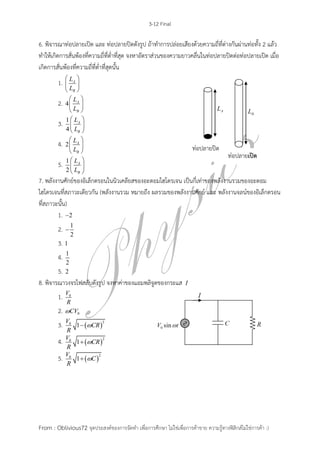 3-12 Final
From : Oblivious72 จุดประสงค์ของการจัดทา เพื่อการศึกษา ไม่ใช่เพื่อการค้าขาย ความรู้ทางฟิสิกส์ไม่ใช่การค้า :)
6. พิจารณาท่อปลายเปิด และ ท่อปลายปิดดังรูป ถ้าทาการปล่อยเสียงด้วยความถี่ที่ต่างกันผ่านท่อทั้ง 2 แล้ว
ทาให้เกิดการสั่นพ้องที่ความถี่ที่ต่าที่สุด จงหาอัตราส่วนของความยาวคลื่นในท่อปลายปิดต่อท่อปลายเปิด เมื่อ
เกิดการสั่นพ้องที่ความถี่ที่ต่าที่สุดนั้น
1. A
B
L
L
 
 
 
2. 4 A
B
L
L
 
 
 
3. 1
4
A
B
L
L
 
 
 
4. 2 A
B
L
L
 
 
 
5. 1
2
A
B
L
L
 
 
 
7. พลังงานศักย์ของอิเล็กตรอนในนิวเคลียสของอะตอมไฮโดรเจน เป็นกี่เท่าของพลังงานรวมของอะตอม
ไฮโดรเจนที่สภาวะเดียวกัน (พลังงานรวม หมายถึง ผลรวมของพลังงานศักย์ และ พลังงานจลน์ของอิเล็กตรอน
ที่สภาวะนั้น)
1. 2
2. 1
2

3. 1
4. 1
2
5. 2
8. พิจารณาวงจรไฟสลับดังรูป จงหาค่าของแอมพลิจูดของกระแส I
1. 0V
R
2. 0CV
3.  
20
1
V
CR
R

4.  
20
1
V
CR
R

5.  
20
1
V
C
R

ท่อปลายปิด
ท่อปลายเปิด
 