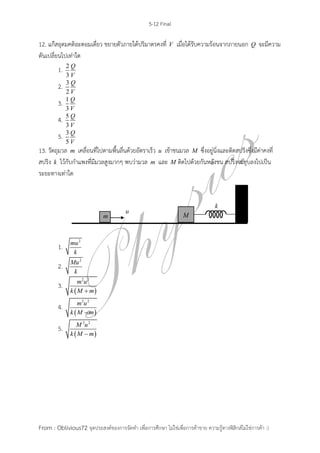 5-12 Final
From : Oblivious72 จุดประสงค์ของการจัดทา เพื่อการศึกษา ไม่ใช่เพื่อการค้าขาย ความรู้ทางฟิสิกส์ไม่ใช่การค้า :)
12. แก๊สอุดมคติอะตอมเดี่ยว ขยายตัวภายใต้ปริมาตรคงที่ V เมื่อได้รับความร้อนจากภายนอก Q จะมีความ
ดันเปลี่ยนไปเท่าใด
1. 2
3
Q
V
2. 3
2
Q
V
3. 1
3
Q
V
4. 5
3
Q
V
5. 3
5
Q
V
13. วัตถุมวล m เคลื่อนที่ไปตามพื้นลื่นด้วยอัตราเร็ว u เข้าชนมวล M ซึ่งอยู่นิ่งและติดสปริงซึ่งมีค่าคงที่
สปริง k ไว้กับกาแพงที่มีมวลสูงมากๆ พบว่ามวล m และ M ติดไปด้วยกันหลังชน สปริงจะยุบลงไปเป็น
ระยะทางเท่าใด
1.
2
mu
k
2.
2
Mu
k
3.
 
2 2
m u
k M m
4.
 
2 2
m u
k M m
5.
 
2 2
M u
k M m
 