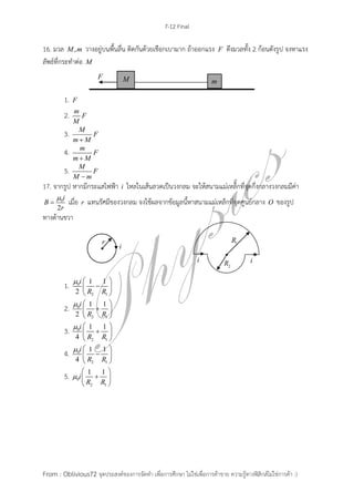 7-12 Final
From : Oblivious72 จุดประสงค์ของการจัดทา เพื่อการศึกษา ไม่ใช่เพื่อการค้าขาย ความรู้ทางฟิสิกส์ไม่ใช่การค้า :)
16. มวล ,M m วางอยู่บนพื้นลื่น ติดกันด้วยเชือกเบามาก ถ้าออกแรง F ดึงมวลทั้ง 2 ก้อนดังรูป จงหาแรง
ลัพธ์ที่กระทาต่อ M
1. F
2. m
F
M
3. M
F
m M
4. m
F
m M
5. M
F
M m
17. จากรูป หากมีกระแสไฟฟ้า i ไหลในเส้นลวดเป็นวงกลม จะให้สนามแม่เหล็กที่จุดกึ่งกลางวงกลมมีค่า
0
2
i
B
r

 เมื่อ r แทนรัศมีของวงกลม จงใช้ผลจากข้อมูลนี้หาสนามแม่เหล็กที่จุดศูนย์กลาง O ของรูป
ทางด้านขวา
1. 0
2 1
1 1
2
i
R R
  
 
 
2. 0
2 1
1 1
2
i
R R
  
 
 
3. 0
2 1
1 1
4
i
R R
  
 
 
4. 0
2 1
1 1
4
i
R R
  
 
 
5. 0
2 1
1 1
i
R R

 
 
 
 