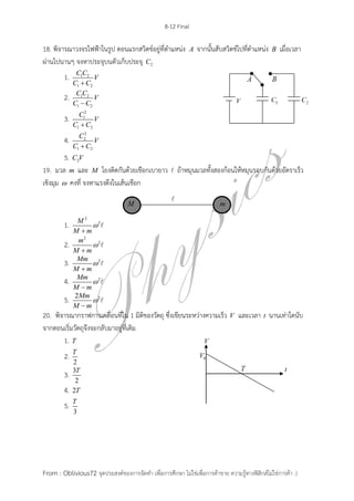 8-12 Final
From : Oblivious72 จุดประสงค์ของการจัดทา เพื่อการศึกษา ไม่ใช่เพื่อการค้าขาย ความรู้ทางฟิสิกส์ไม่ใช่การค้า :)
18. พิจารณาวงจรไฟฟ้าในรูป ตอนแรกสวิตช์อยู่ที่ตาแหน่ง A จากนั้นสับสวิตช์ไปที่ตาแหน่ง B เมื่อเวลา
ผ่านไปนานๆ จงหาประจุบนตัวเก็บประจุ 2C
1. 1 2
1 2
C C
V
C C
2. 1 2
1 2
C C
V
C C
3.
2
1
1 2
C
V
C C
4.
2
2
1 2
C
V
C C
5. 2C V
19. มวล m และ M โยงติดกันด้วยเชือกเบายาว ถ้าหมุนมวลทั้งสองก้อนให้หมุนรอบกันด้วยอัตราเร็ว
เชิงมุม  คงที่ จงหาแรงตึงในเส้นเชือก
1.
2
2M
M m


2.
2
2m
M m


3. 2Mm
M m


4. 2Mm
M m


5. 22Mm
M m


20. พิจารณากราฟการเคลื่อนที่ใน 1 มิติของวัตถุ ซึ่งเขียนระหว่างความเร็ว V และเวลา t นานเท่าใดนับ
จากตอนเริ่มวัตถุจึงจะกลับมาอยู่ที่เดิม
1. T
2.
2
T
3. 3
2
T
4. 2T
5.
3
T
 