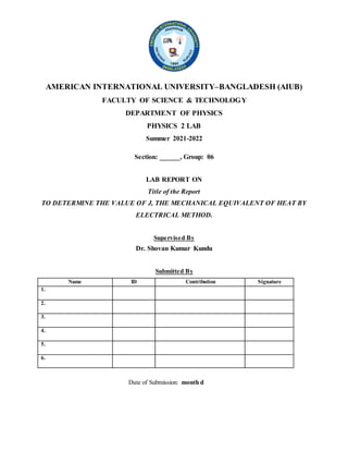 AMERICAN INTERNATIONAL UNIVERSITY–BANGLADESH (AIUB)
FACULTY OF SCIENCE & TECHNOLOGY
DEPARTMENT OF PHYSICS
PHYSICS 2 LAB
Summer 2021-2022
Section: ______, Group: 06
LAB REPORT ON
Title of the Report
TO DETERMINE THE VALUE OF J, THE MECHANICAL EQUIVALENT OF HEAT BY
ELECTRICAL METHOD.
Supervised By
Dr. Shovan Kumar Kundu
Submitted By
Name ID Contribution Signature
1.
2.
3.
4.
5.
6.
Date of Submission: month d
 