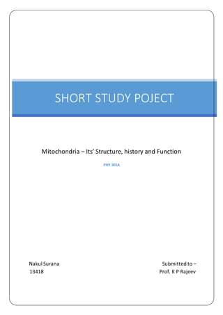 PHY 301A
Nakul Surana Submitted to –
13418 Prof. K P Rajeev
SHORT STUDY POJECT
Mitochondria – Its’ Structure, history and Function
 