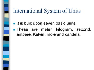 International System of Units
 It is built upon seven basic units.
 These are meter, kilogram, second,
ampere, Kelvin, mole and candela.
 