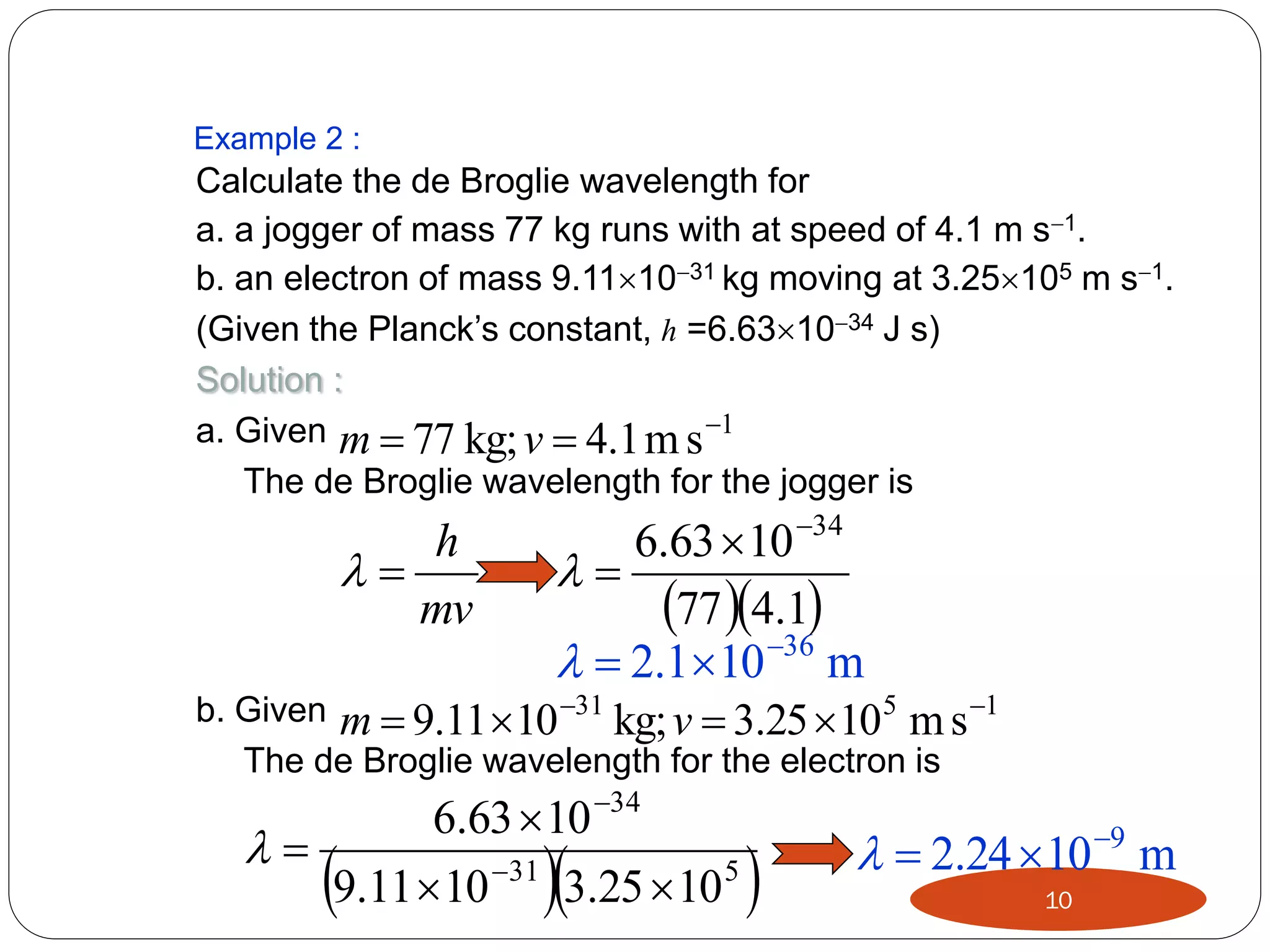 Example 2 :

Calculate the de Broglie wavelength for
a. a jogger of mass 77 kg runs with at speed of 4.1 m s1.
b. an electron of mass 9.111031 kg moving at 3.25105 m s1.
(Given the Planck’s constant, h =6.631034 J s)
Solution :
a. Given m  77 kg; v  4.1 m s 1
The de Broglie wavelength for the jogger is

6.63  10 34

77 4.1
36
  2.110 m
b. Given m  9.11 10 31 kg; v  3.25  10 5 m s 1

h

mv

The de Broglie wavelength for the electron is

6.63  10 34

9.11  10 31 3.25  10 5







  2.24 10 9 m
10

 