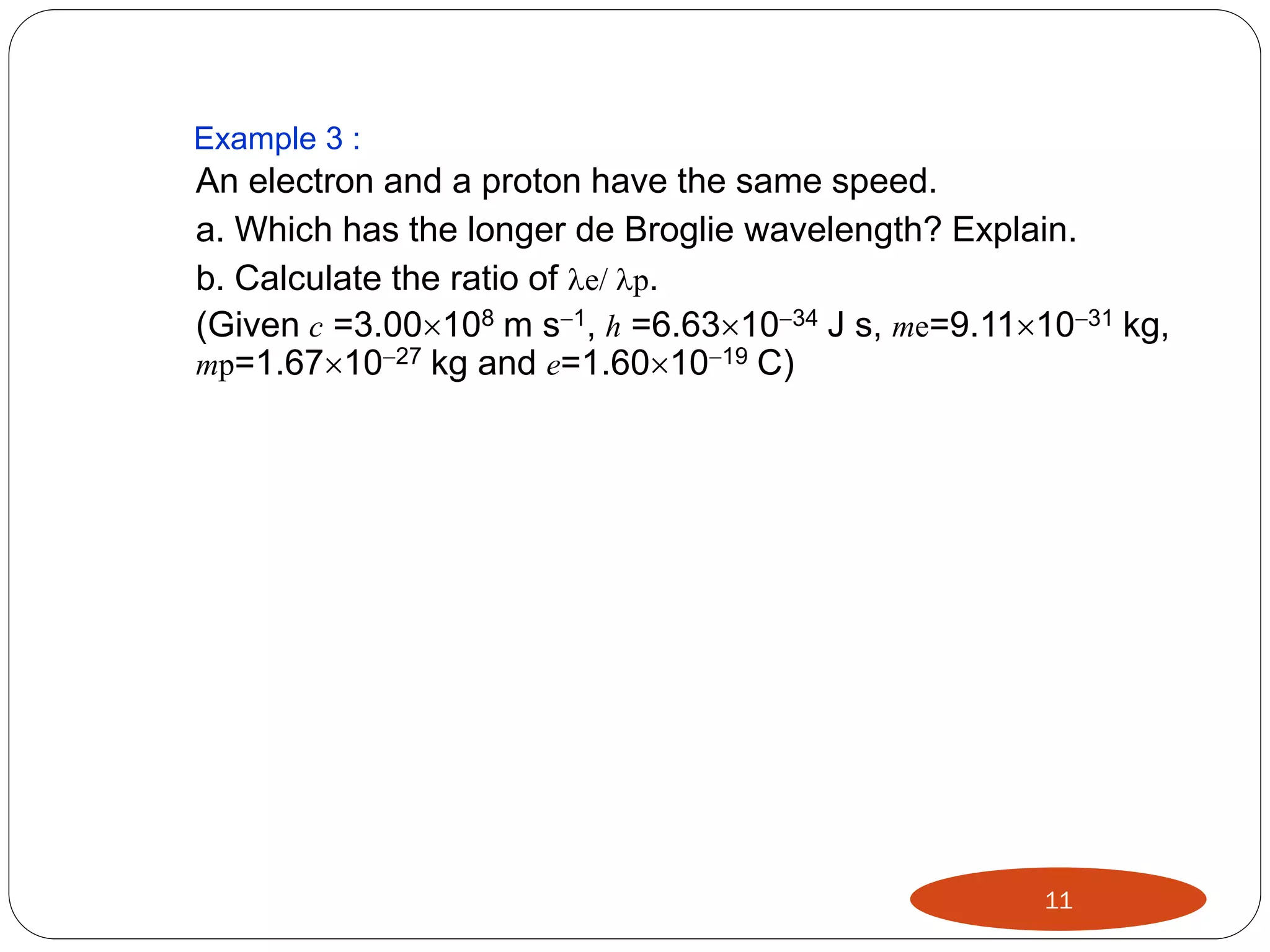 Example 3 :

An electron and a proton have the same speed.
a. Which has the longer de Broglie wavelength? Explain.
b. Calculate the ratio of e/ p.
(Given c =3.00108 m s1, h =6.631034 J s, me=9.111031 kg,
mp=1.671027 kg and e=1.601019 C)

11

 