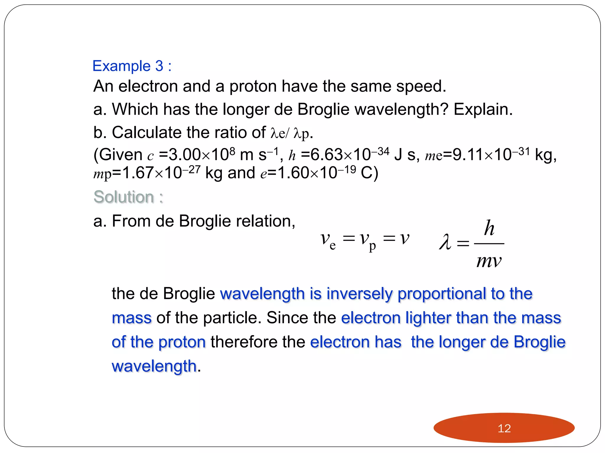 Example 3 :

An electron and a proton have the same speed.
a. Which has the longer de Broglie wavelength? Explain.
b. Calculate the ratio of e/ p.
(Given c =3.00108 m s1, h =6.631034 J s, me=9.111031 kg,
mp=1.671027 kg and e=1.601019 C)
Solution :
a. From de Broglie relation,

ve  vp  v

h

mv

the de Broglie wavelength is inversely proportional to the
mass of the particle. Since the electron lighter than the mass
of the proton therefore the electron has the longer de Broglie
wavelength.

12

 