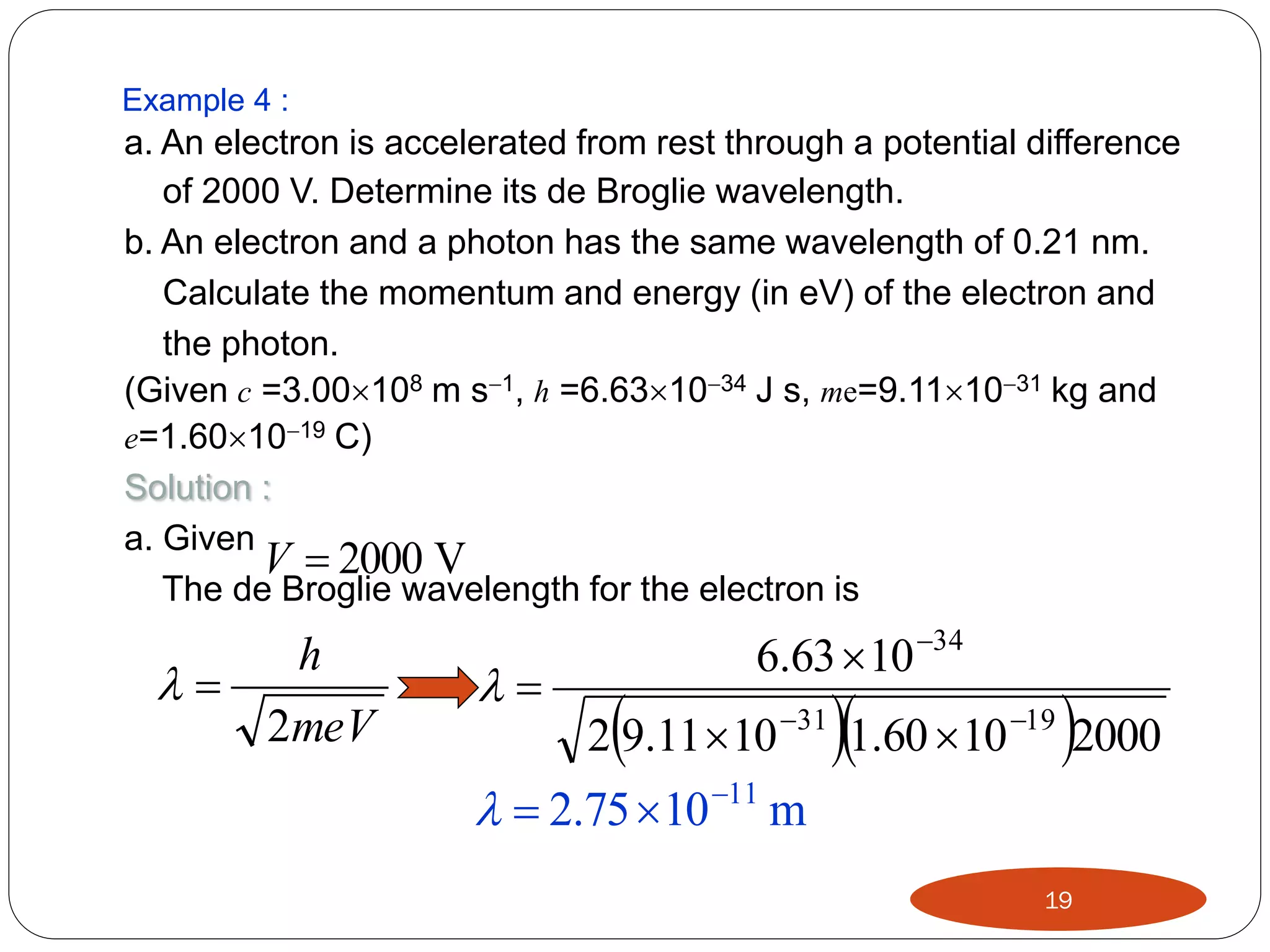 Example 4 :

a. An electron is accelerated from rest through a potential difference
of 2000 V. Determine its de Broglie wavelength.
b. An electron and a photon has the same wavelength of 0.21 nm.
Calculate the momentum and energy (in eV) of the electron and
the photon.
(Given c =3.00108 m s1, h =6.631034 J s, me=9.111031 kg and
e=1.601019 C)
Solution :
a. Given
V  2000 V
The de Broglie wavelength for the electron is



h
2meV





6.63  10 34





2 9.11  10 31 1.60  10 19 2000

  2.75 10

11

m
19

 