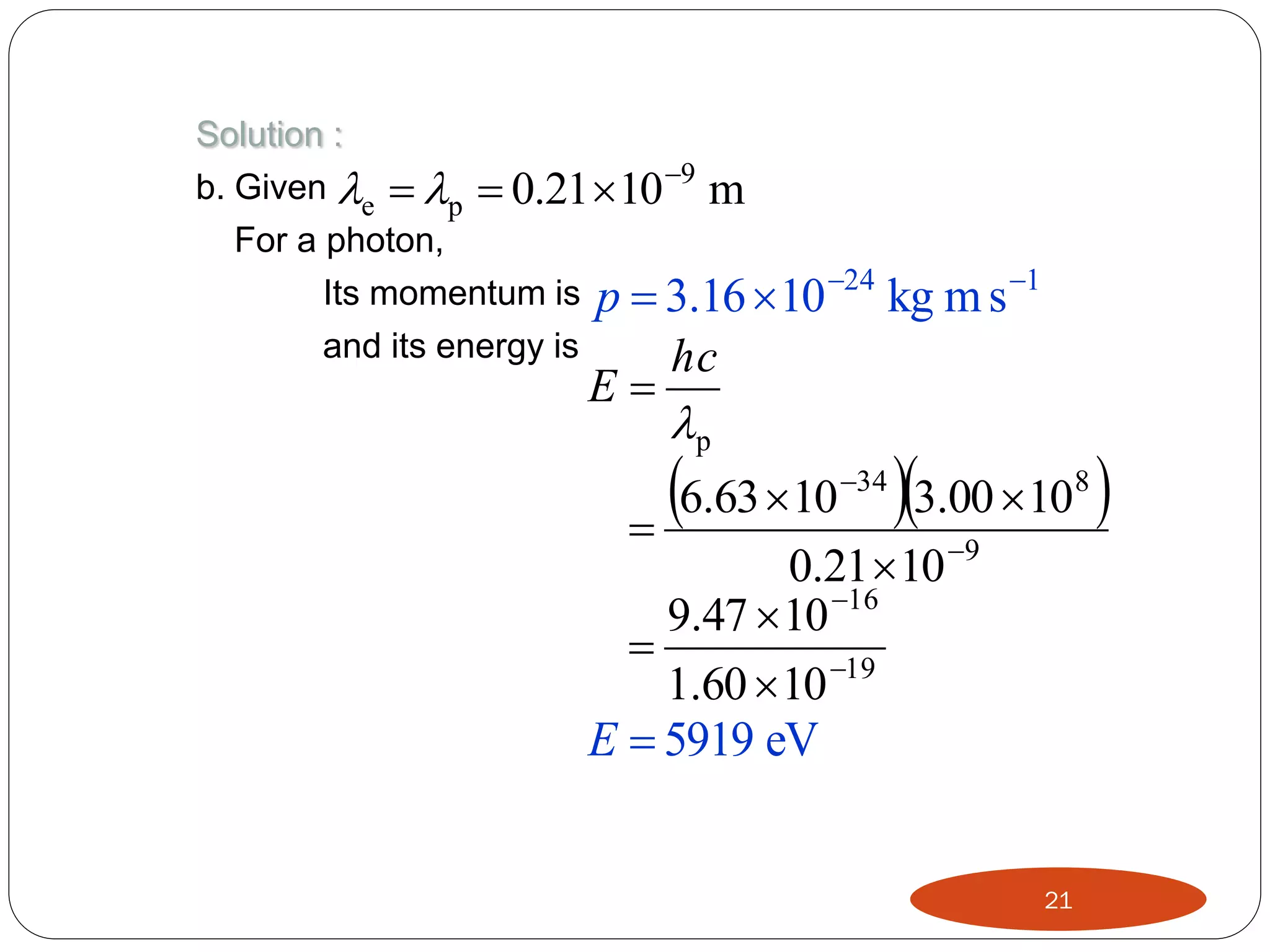 Solution :
b. Given e  p  0.21  10 9 m
For a photon,
Its momentum is p  3.16  10 24
and its energy is
hc

kg m s 1

E

p
6.63  10 34 3.00  108

0.21  10 9
9.47  10 16

1.60  10 19
E  5919 eV





21



 