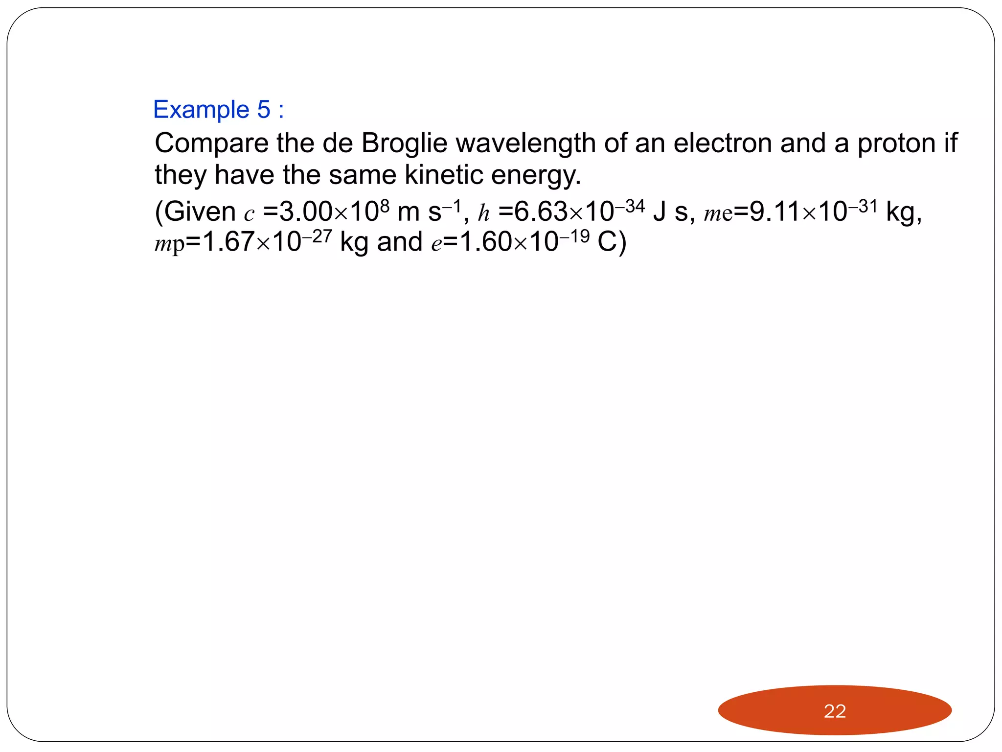 Example 5 :

Compare the de Broglie wavelength of an electron and a proton if
they have the same kinetic energy.
(Given c =3.00108 m s1, h =6.631034 J s, me=9.111031 kg,
mp=1.671027 kg and e=1.601019 C)

22

 