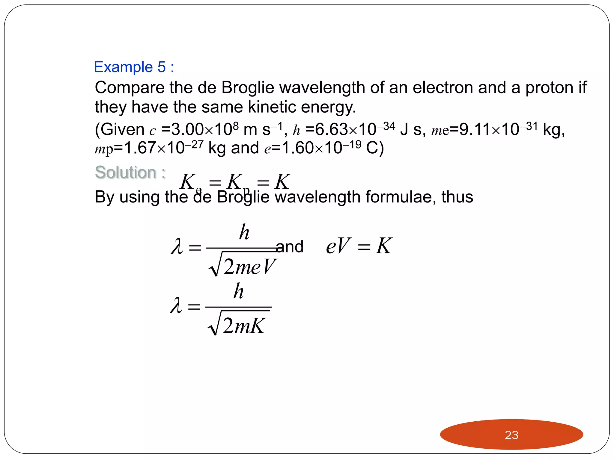 Example 5 :

Compare the de Broglie wavelength of an electron and a proton if
they have the same kinetic energy.
(Given c =3.00108 m s1, h =6.631034 J s, me=9.111031 kg,
mp=1.671027 kg and e=1.601019 C)
Solution :
Ke  Kp  K
By using the de Broglie wavelength formulae, thus





h
2meV
h

and

eV  K

2mK

23

 