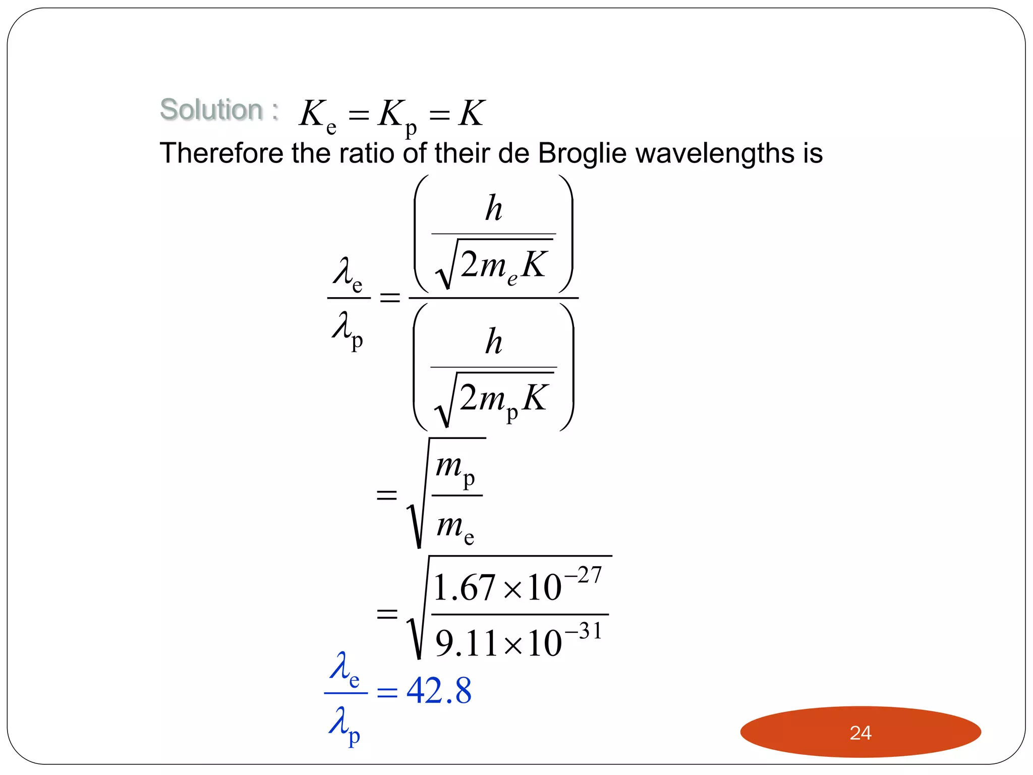 Solution :

Ke  Kp  K

Therefore the ratio of their de Broglie wavelengths is


h 


e  2me K 


p  h 


 2m K 
p


mp

me

1.67  10 27

9.11  10 31
e
 42.8

p

24

 