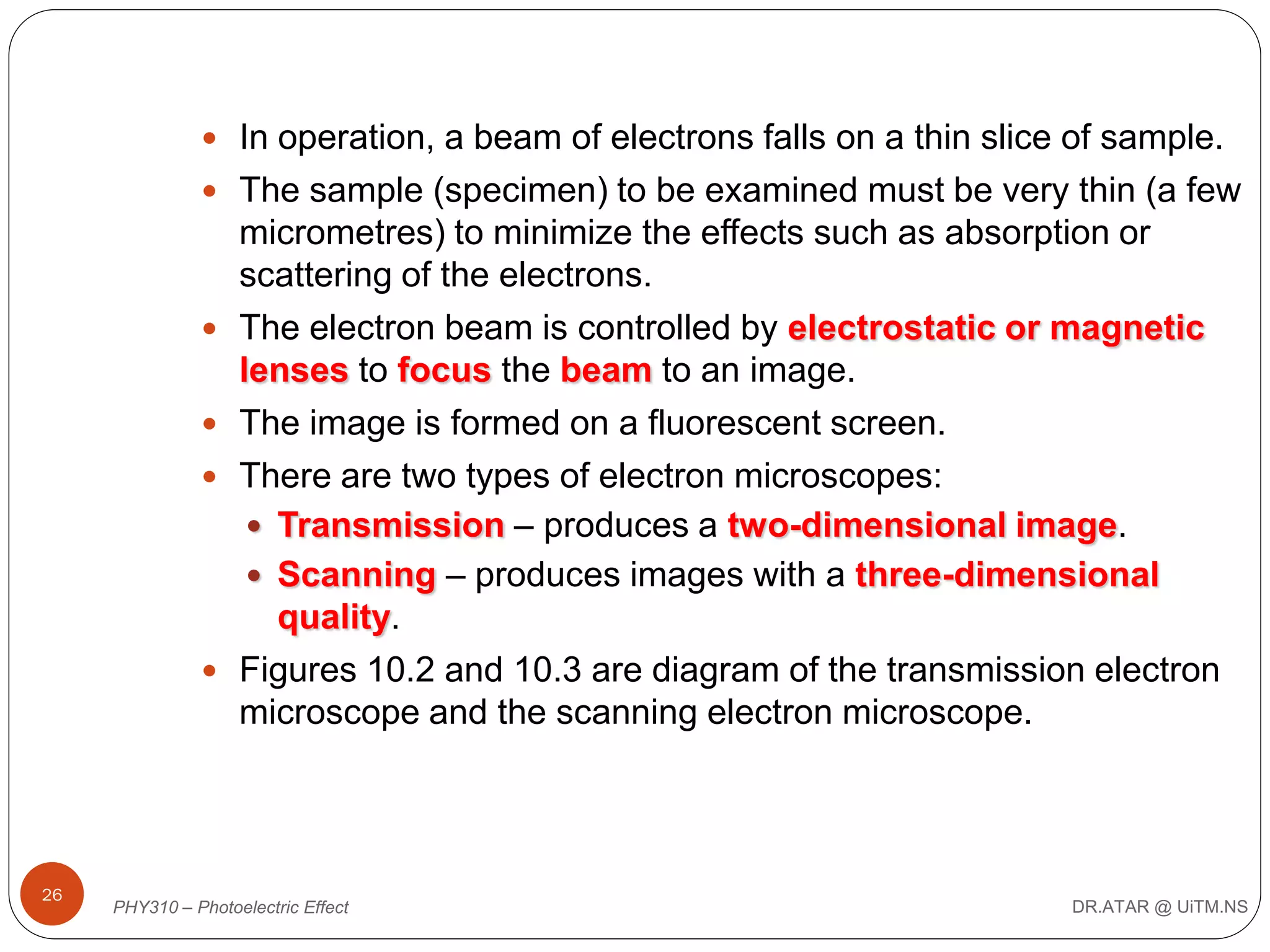  In operation, a beam of electrons falls on a thin slice of sample.
 The sample (specimen) to be examined must be very thin (a few








26

micrometres) to minimize the effects such as absorption or
scattering of the electrons.
The electron beam is controlled by electrostatic or magnetic
lenses to focus the beam to an image.
The image is formed on a fluorescent screen.
There are two types of electron microscopes:
 Transmission – produces a two-dimensional image.
 Scanning – produces images with a three-dimensional
quality.
Figures 10.2 and 10.3 are diagram of the transmission electron
microscope and the scanning electron microscope.

PHY310 – Photoelectric Effect

DR.ATAR @ UiTM.NS

 